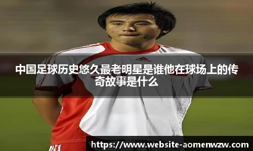 中国足球历史悠久最老明星是谁他在球场上的传奇故事是什么